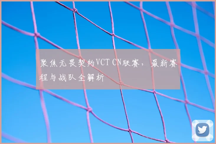 聚焦无畏契约VCT CN联赛,最新赛程与战队全解析