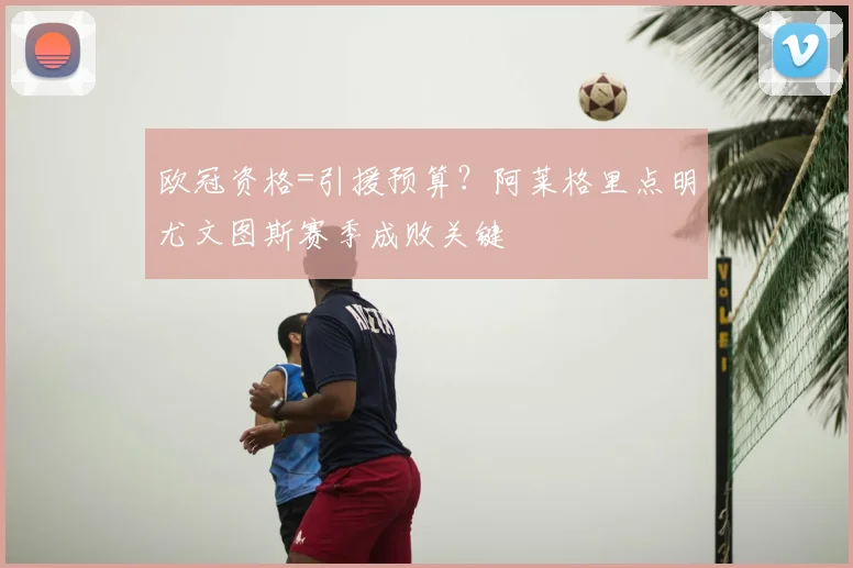 欧冠资格=引援预算?阿莱格里点明尤文图斯赛季成败关键