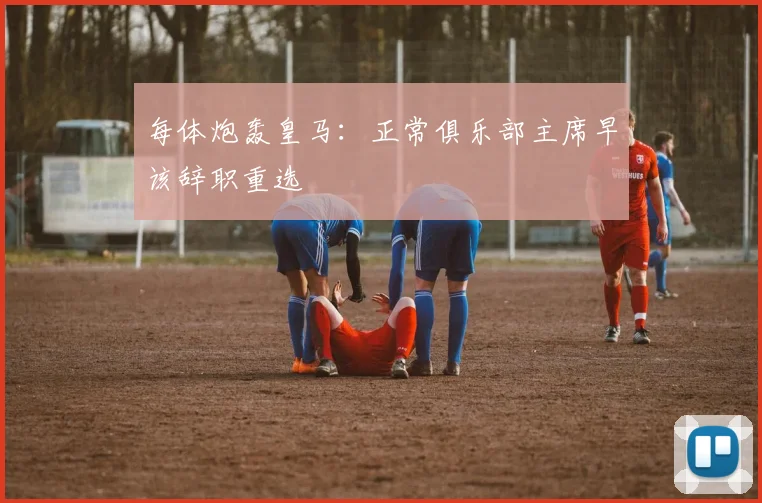 每体炮轰皇马:正常俱乐部主席早该辞职重选