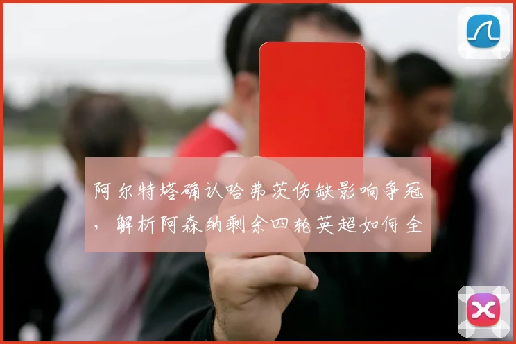 阿尔特塔确认哈弗茨伤缺影响争冠，解析阿森纳剩余四轮英超如何全力争胜调整战术