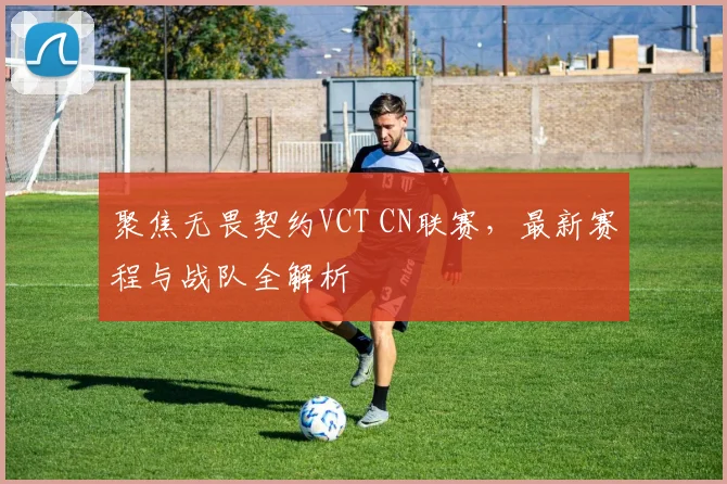 聚焦无畏契约VCT CN联赛，最新赛程与战队全解析
