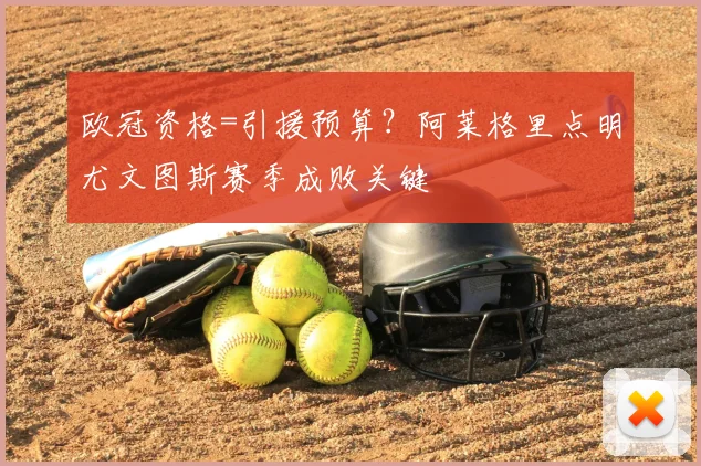 欧冠资格=引援预算？阿莱格里点明尤文图斯赛季成败关键