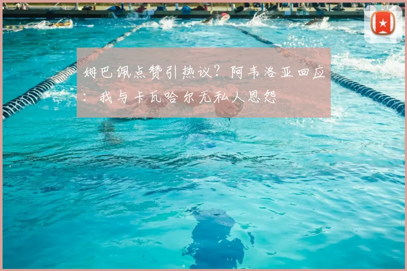 姆巴佩点赞引热议？阿韦洛亚回应：我与卡瓦哈尔无私人恩怨