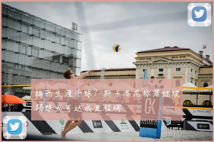 梅西生涯千球?斯卡洛尼称若继续踢球或可达成里程碑