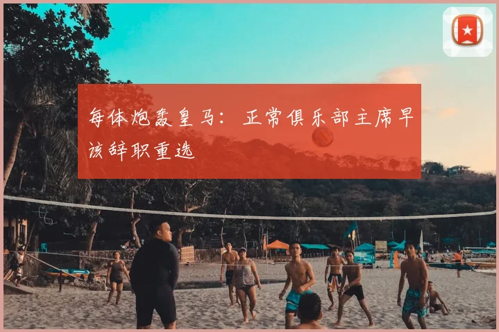 每体炮轰皇马：正常俱乐部主席早该辞职重选