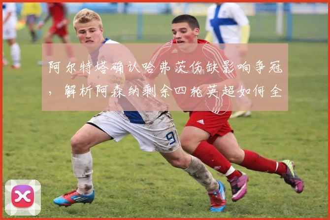 阿尔特塔确认哈弗茨伤缺影响争冠，解析阿森纳剩余四轮英超如何全力争胜调整战术