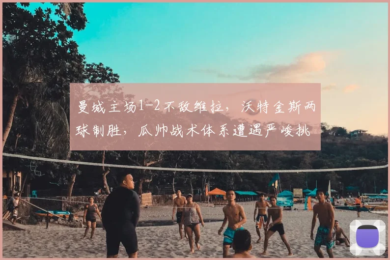 曼城主场1-2不敌维拉,沃特金斯两球制胜,瓜帅战术体系遭遇严峻挑战