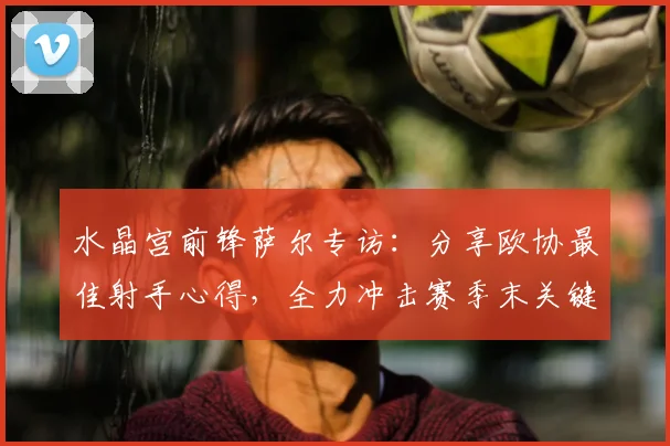 水晶宫前锋萨尔专访:分享欧协最佳射手心得,全力冲击赛季末关键进球
