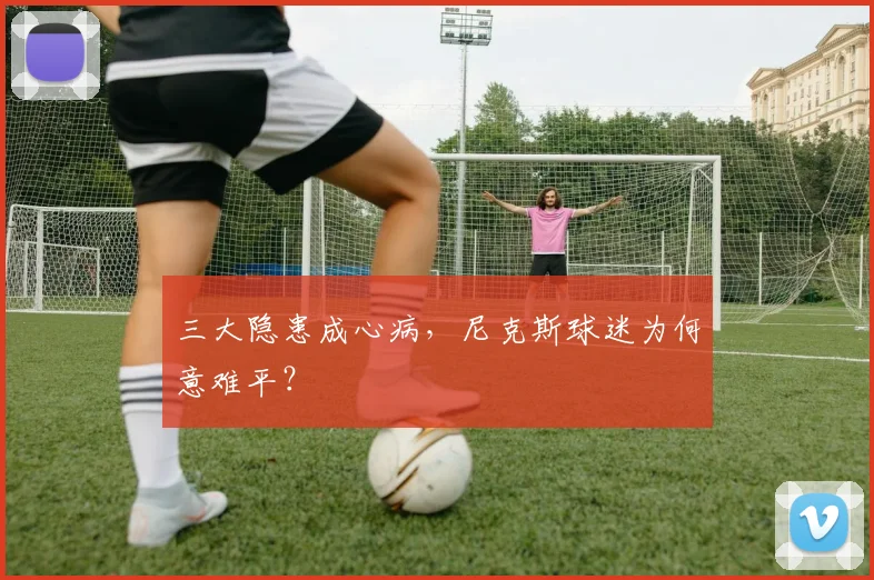 三大隐患成心病，尼克斯球迷为何意难平？