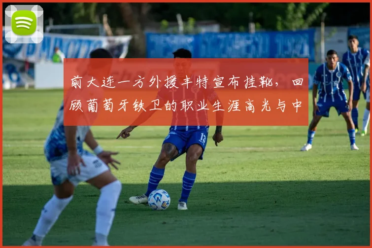 前大连一方外援丰特宣布挂靴，回顾葡萄牙铁卫的职业生涯高光与中超岁月