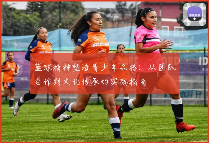 篮球精神塑造青少年品格：从团队合作到文化传承的实践指南