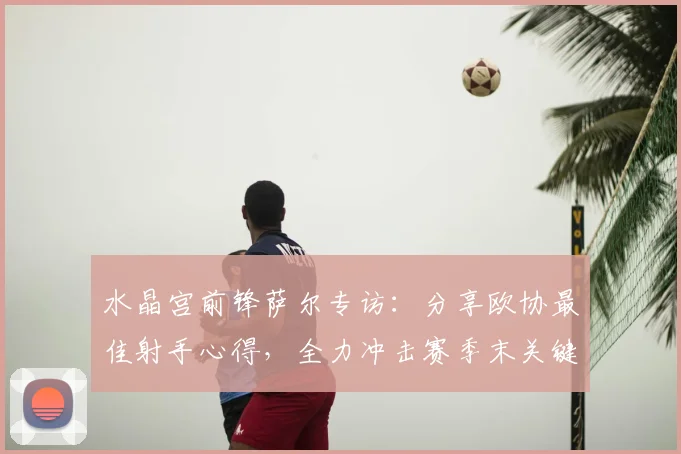 水晶宫前锋萨尔专访:分享欧协最佳射手心得,全力冲击赛季末关键进球