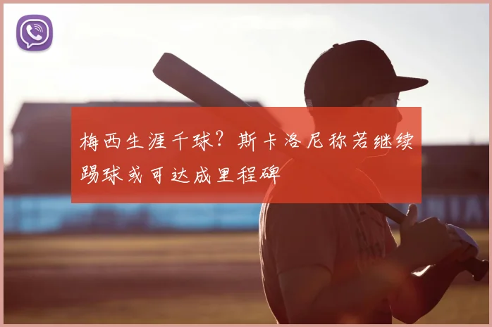 梅西生涯千球？斯卡洛尼称若继续踢球或可达成里程碑